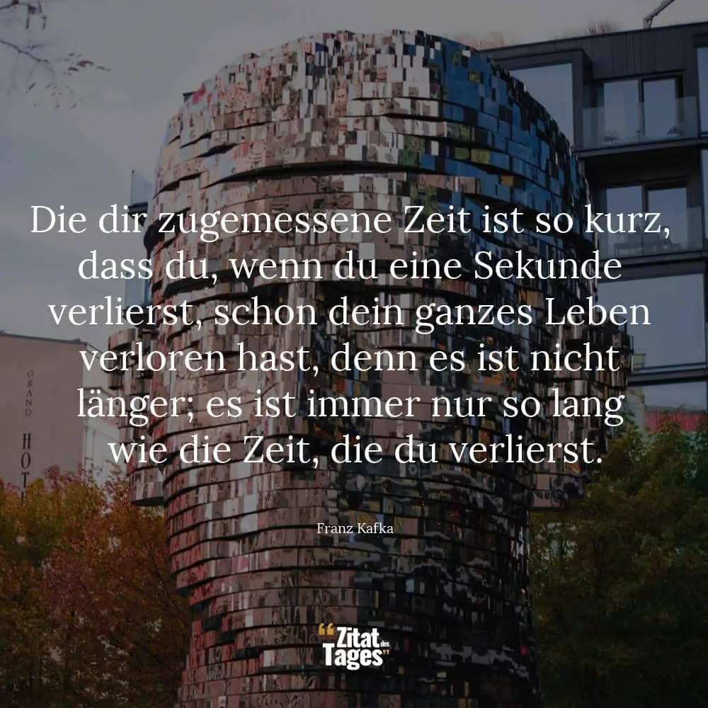 Die dir zugemessene Zeit ist so kurz, dass du, wenn du eine Sekunde verlierst, schon dein ganzes Leben verloren hast, denn es ist nicht länger; es ist immer nur so lang wie die Zeit, die du verlierst. - Franz Kafka