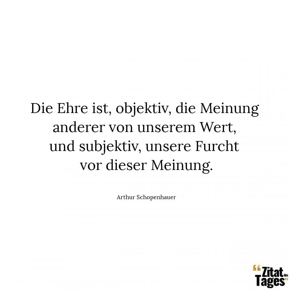 Die Ehre ist, objektiv, die Meinung anderer von unserem Wert, und subjektiv, unsere Furcht vor dieser Meinung. - Arthur Schopenhauer