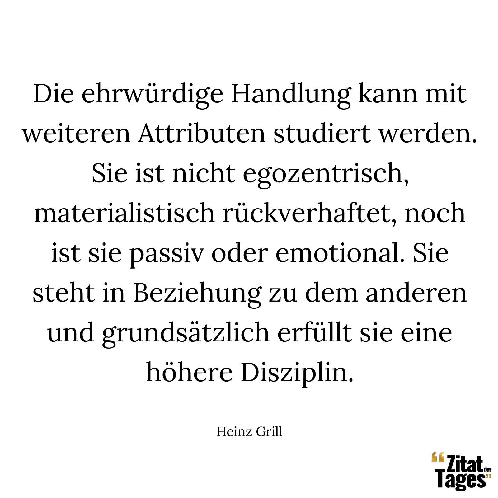 Die ehrwürdige Handlung kann mit weiteren Attributen studiert werden. Sie ist nicht egozentrisch, materialistisch rückverhaftet, noch ist sie passiv oder emotional. Sie steht in Beziehung zu dem anderen und grundsätzlich erfüllt sie eine höhere Disziplin. - Heinz Grill