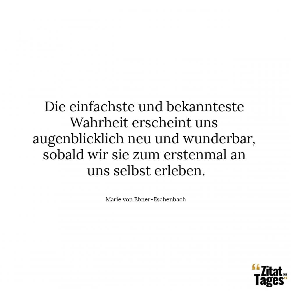 Die einfachste und bekannteste Wahrheit erscheint uns augenblicklich neu und wunderbar, sobald wir sie zum erstenmal an uns selbst erleben. - Marie von Ebner-Eschenbach