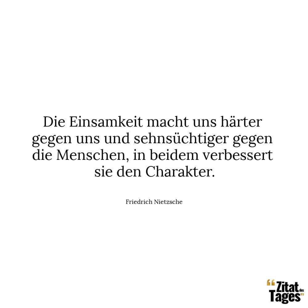 Die Einsamkeit macht uns härter gegen uns und sehnsüchtiger gegen die Menschen, in beidem verbessert sie den Charakter. - Friedrich Nietzsche