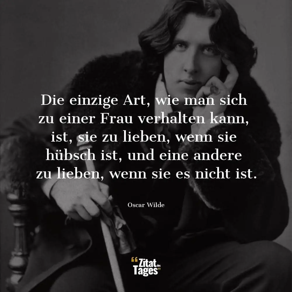 Die einzige Art, wie man sich zu einer Frau verhalten kann, ist, sie zu lieben, wenn sie hübsch ist, und eine andere zu lieben, wenn sie es nicht ist. - Oscar Wilde