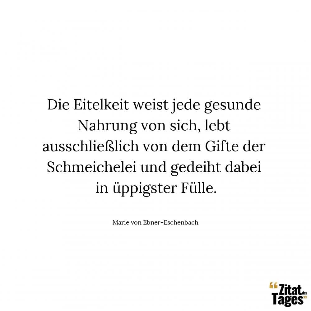 Die Eitelkeit weist jede gesunde Nahrung von sich, lebt ausschließlich von dem Gifte der Schmeichelei und gedeiht dabei in üppigster Fülle. - Marie von Ebner-Eschenbach