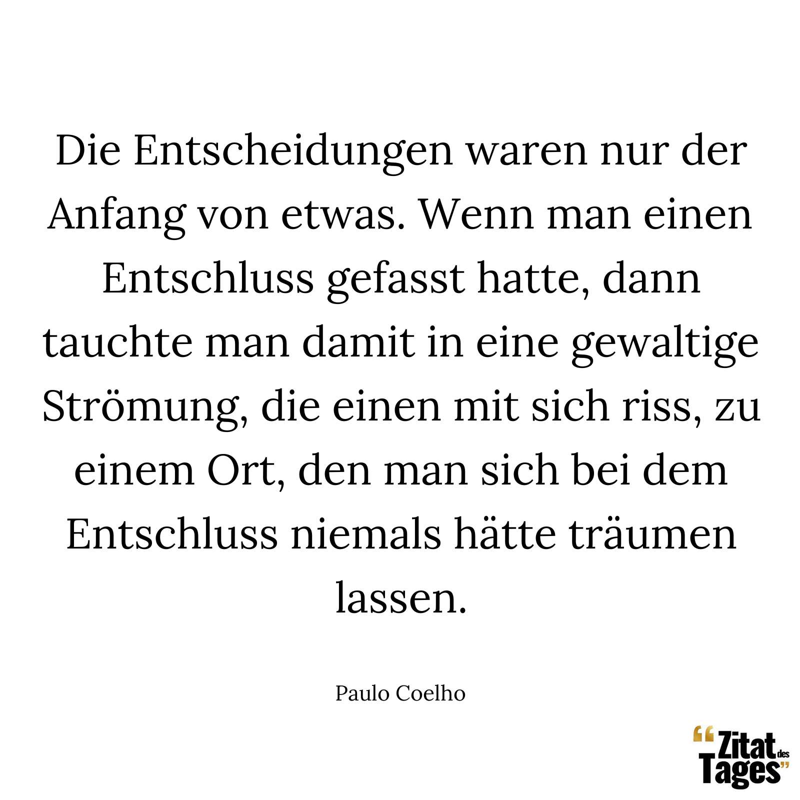 Die Entscheidungen waren nur der Anfang von etwas. Wenn man einen Entschluss gefasst hatte, dann tauchte man damit in eine gewaltige Strömung, die einen mit sich riss, zu einem Ort, den man sich bei dem Entschluss niemals hätte träumen lassen. - Paulo Coelho