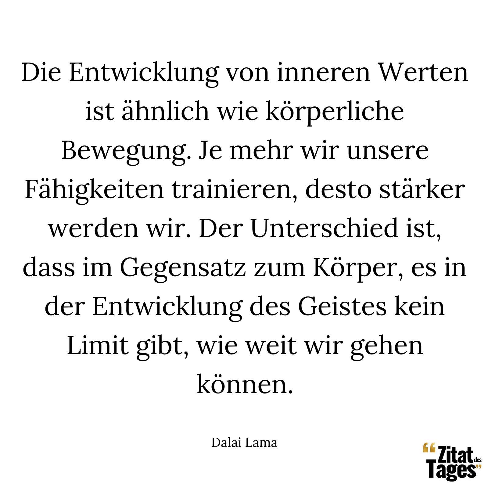 Die Entwicklung von inneren Werten ist ähnlich wie körperliche Bewegung. Je mehr wir unsere Fähigkeiten trainieren, desto stärker werden wir. Der Unterschied ist, dass im Gegensatz zum Körper, es in der Entwicklung des Geistes kein Limit gibt, wie weit wir gehen können. - Dalai Lama