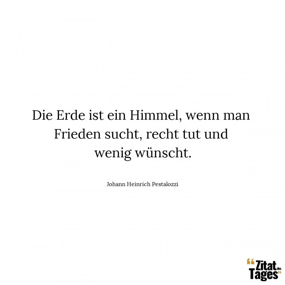 Die Erde ist ein Himmel, wenn man Frieden sucht, recht tut und wenig wünscht. - Johann Heinrich Pestalozzi