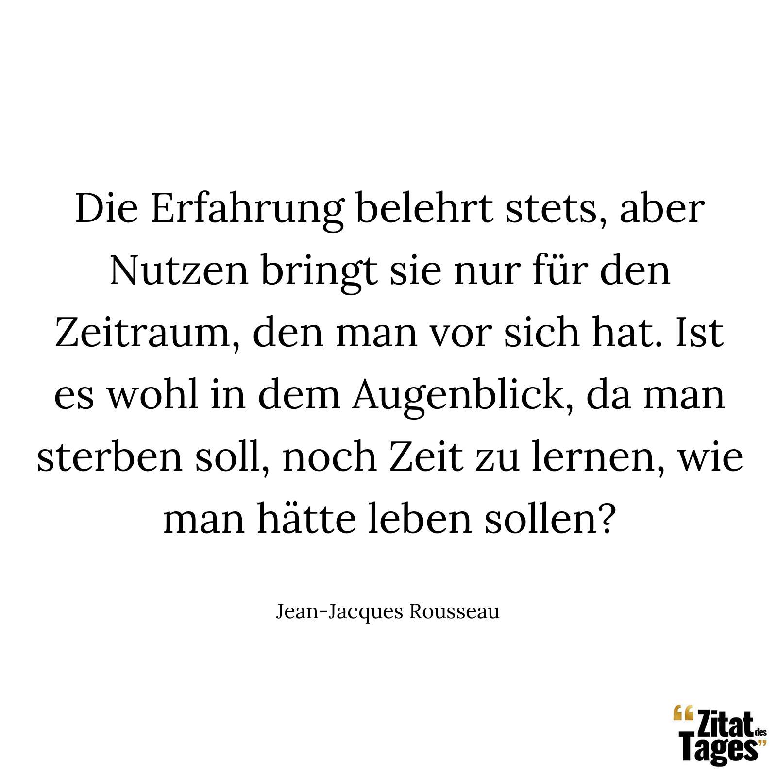 Die Erfahrung belehrt stets, aber Nutzen bringt sie nur für den Zeitraum, den man vor sich hat. Ist es wohl in dem Augenblick, da man sterben soll, noch Zeit zu lernen, wie man hätte leben sollen? - Jean-Jacques Rousseau