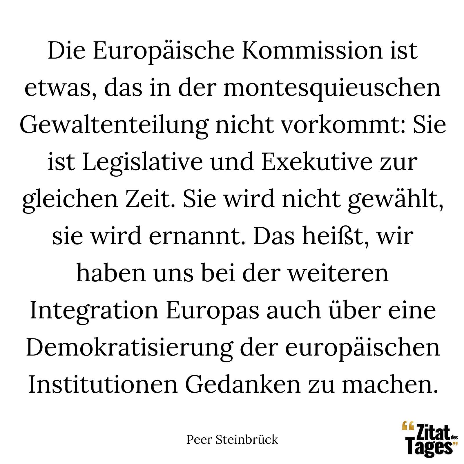 Die Europäische Kommission ist etwas, das in der montesquieuschen Gewaltenteilung nicht vorkommt: Sie ist Legislative und Exekutive zur gleichen Zeit. Sie wird nicht gewählt, sie wird ernannt. Das heißt, wir haben uns bei der weiteren Integration Europas auch über eine Demokratisierung der europäischen Institutionen Gedanken zu machen. - Peer Steinbrück