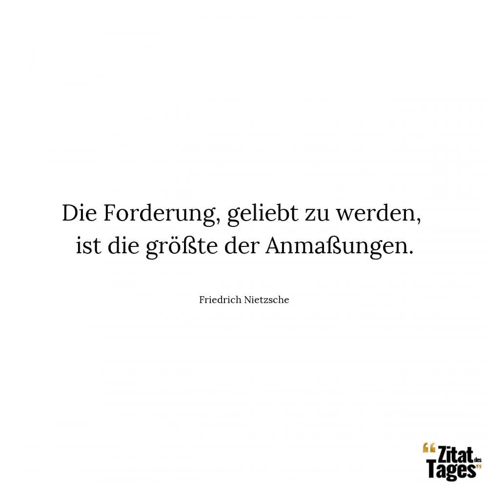 Die Forderung, geliebt zu werden, ist die größte der Anmaßungen. - Friedrich Nietzsche