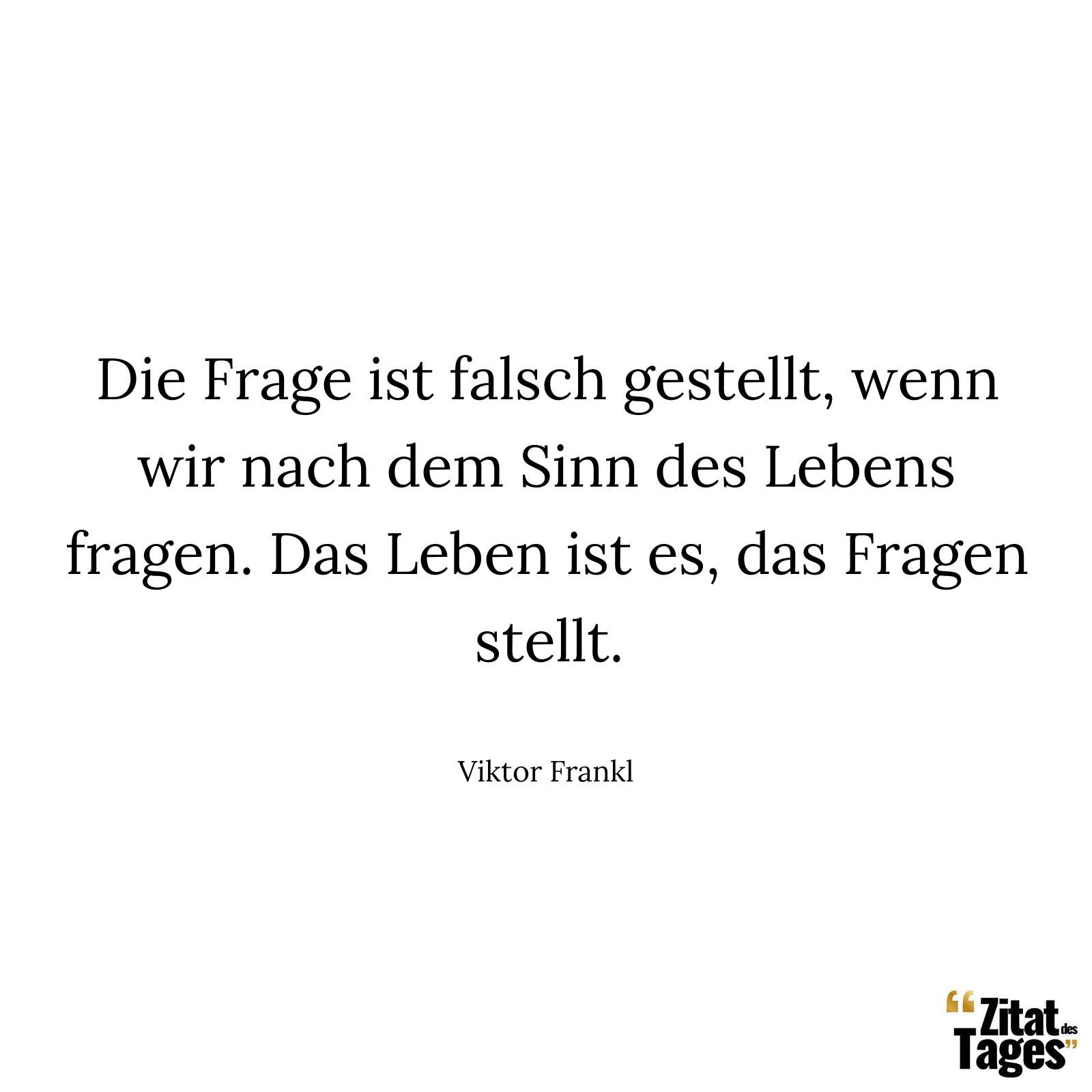 Die Frage ist falsch gestellt, wenn wir nach dem Sinn des Lebens fragen. Das Leben ist es, das Fragen stellt. - Viktor Frankl