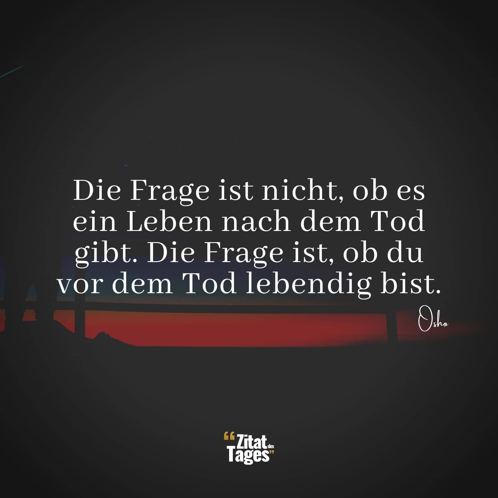 Die Frage ist nicht, ob es ein Leben nach dem Tod gibt. Die Frage ist, ob du vor dem Tod lebendig bist. - Osho