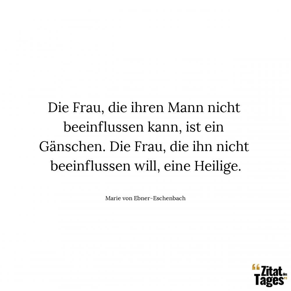 Die Frau, die ihren Mann nicht beeinflussen kann, ist ein Gänschen. Die Frau, die ihn nicht beeinflussen will, eine Heilige. - Marie von Ebner-Eschenbach