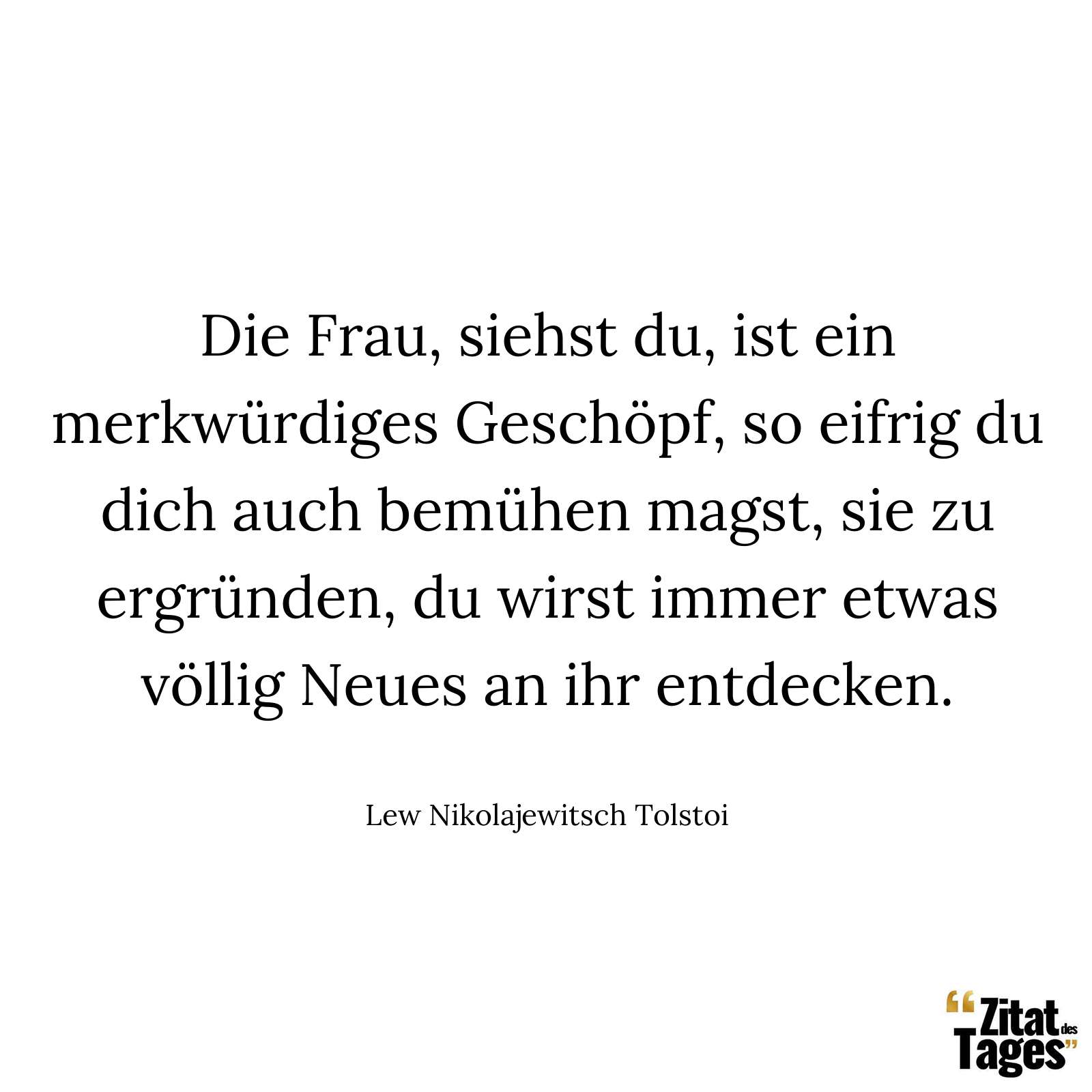 Die Frau, siehst du, ist ein merkwürdiges Geschöpf, so eifrig du dich auch bemühen magst, sie zu ergründen, du wirst immer etwas völlig Neues an ihr entdecken. - Lew Nikolajewitsch Tolstoi