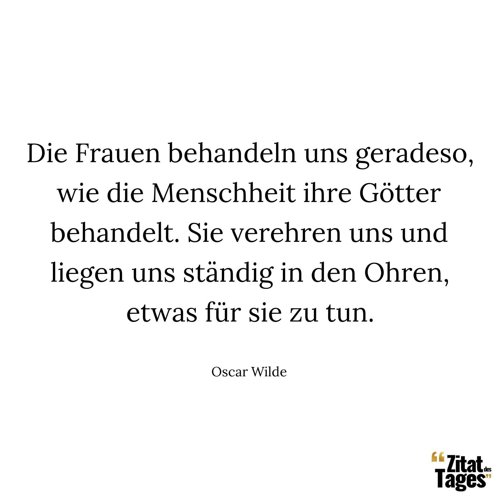 Die Frauen behandeln uns geradeso, wie die Menschheit ihre Götter behandelt. Sie verehren uns und liegen uns ständig in den Ohren, etwas für sie zu tun. - Oscar Wilde