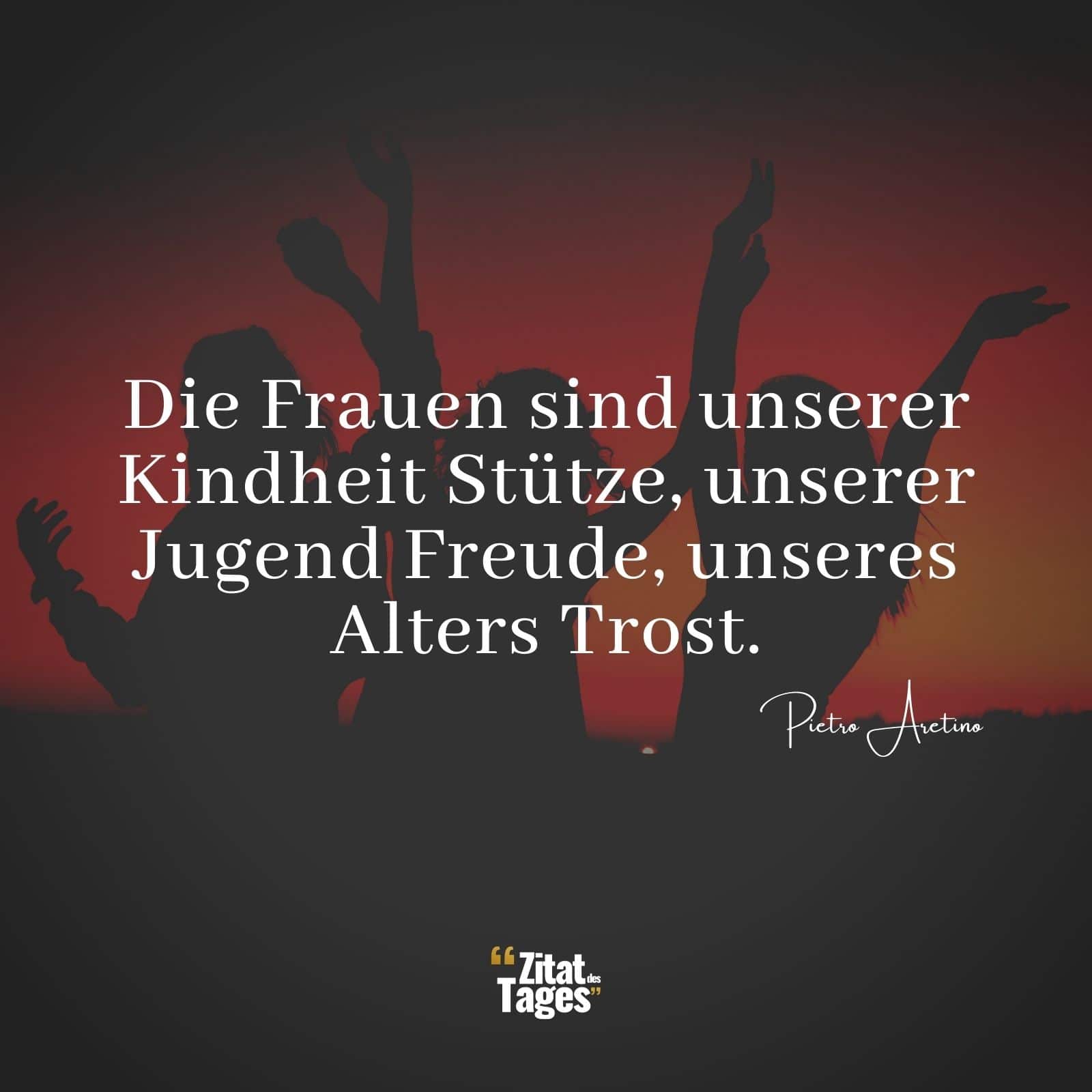 Die Frauen sind unserer Kindheit Stütze, unserer Jugend Freude, unseres Alters Trost. - Pietro Aretino