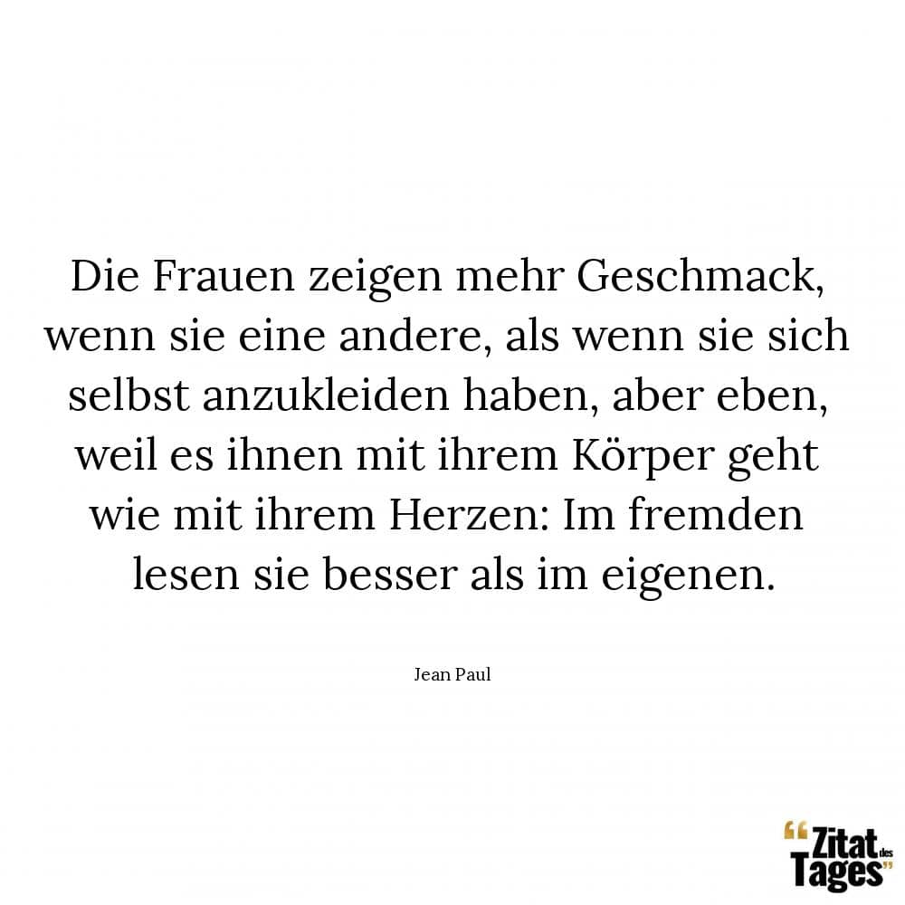 Die Frauen zeigen mehr Geschmack, wenn sie eine andere, als wenn sie sich selbst anzukleiden haben, aber eben, weil es ihnen mit ihrem Körper geht wie mit ihrem Herzen: Im fremden lesen sie besser als im eigenen. - Jean Paul