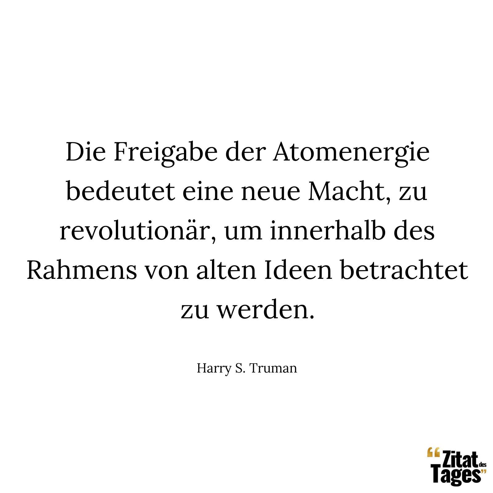 Die Freigabe der Atomenergie bedeutet eine neue Macht, zu revolutionär, um innerhalb des Rahmens von alten Ideen betrachtet zu werden. - Harry S. Truman