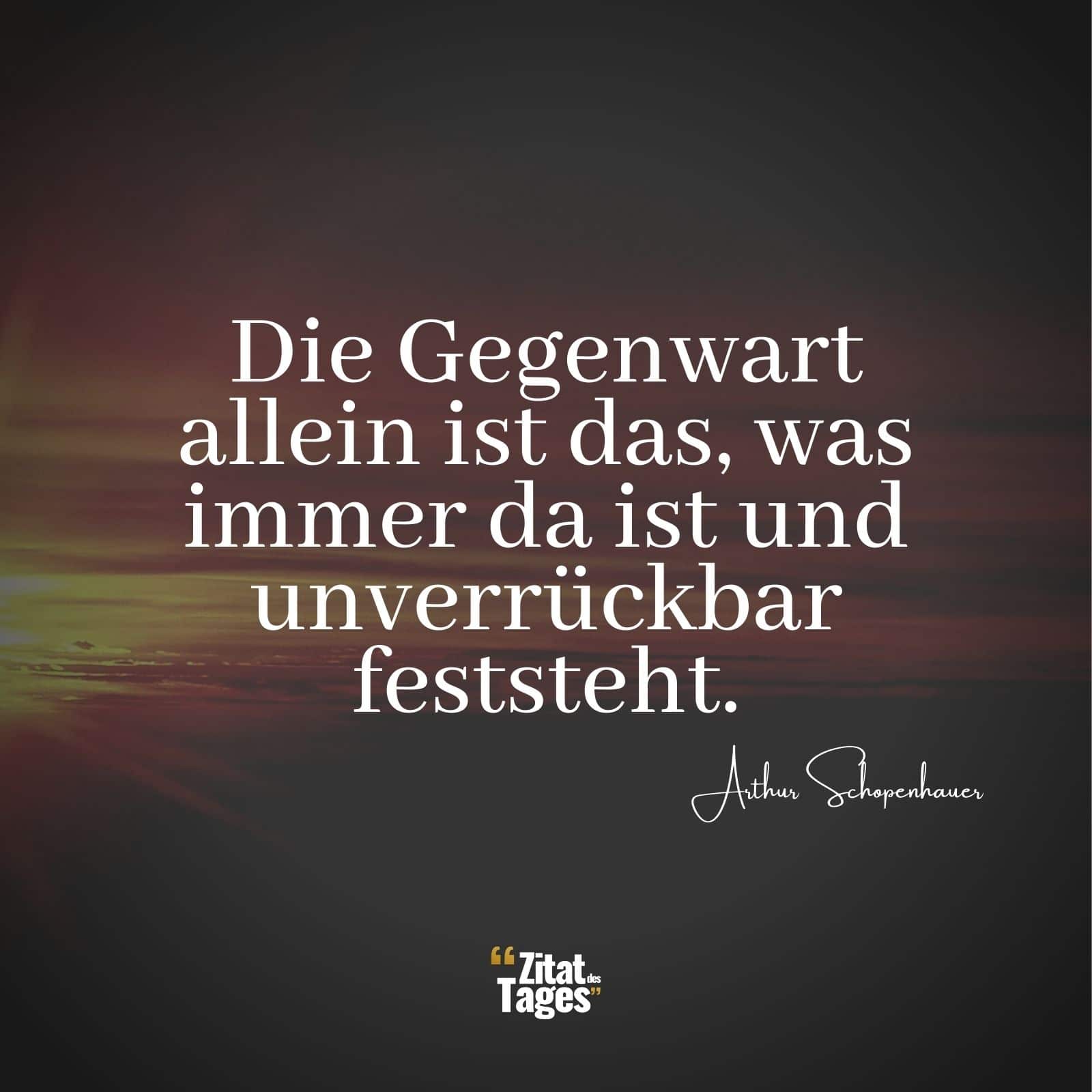 Die Gegenwart allein ist das, was immer da ist und unverrückbar feststeht. - Arthur Schopenhauer