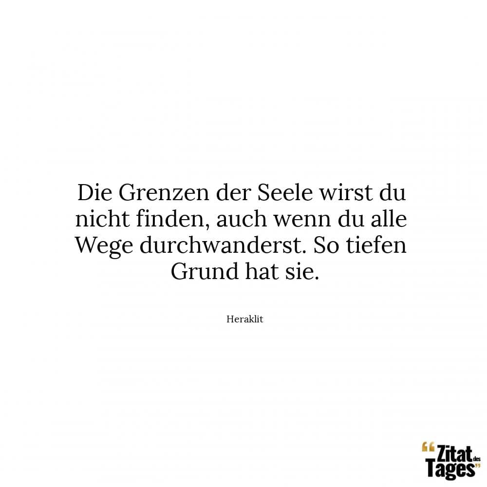 Die Grenzen der Seele wirst du nicht finden, auch wenn du alle Wege durchwanderst. So tiefen Grund hat sie. - Heraklit