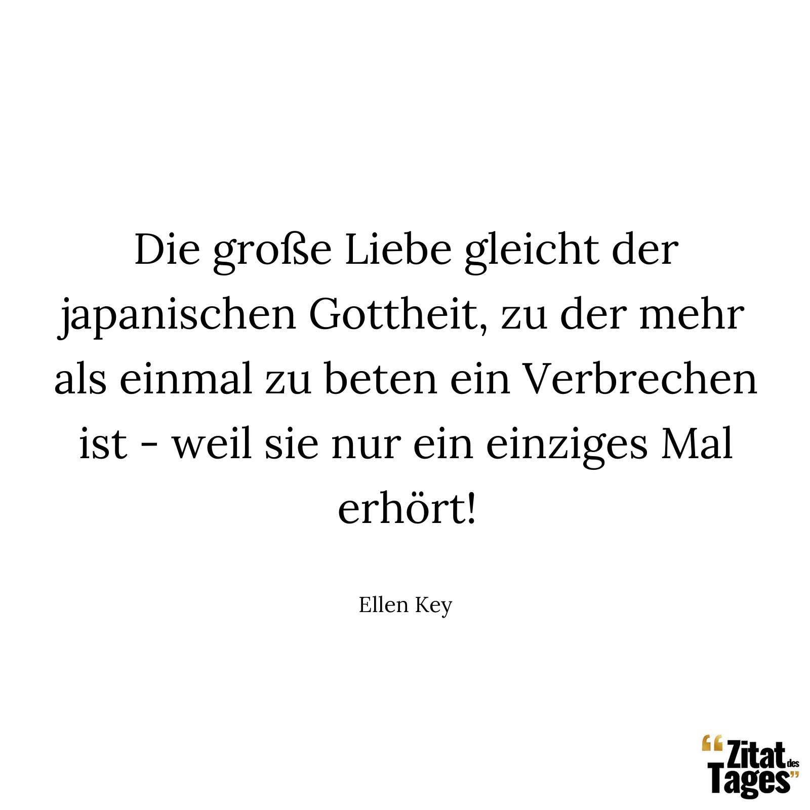 Die große Liebe gleicht der japanischen Gottheit, zu der mehr als einmal zu beten ein Verbrechen ist - weil sie nur ein einziges Mal erhört! - Ellen Key