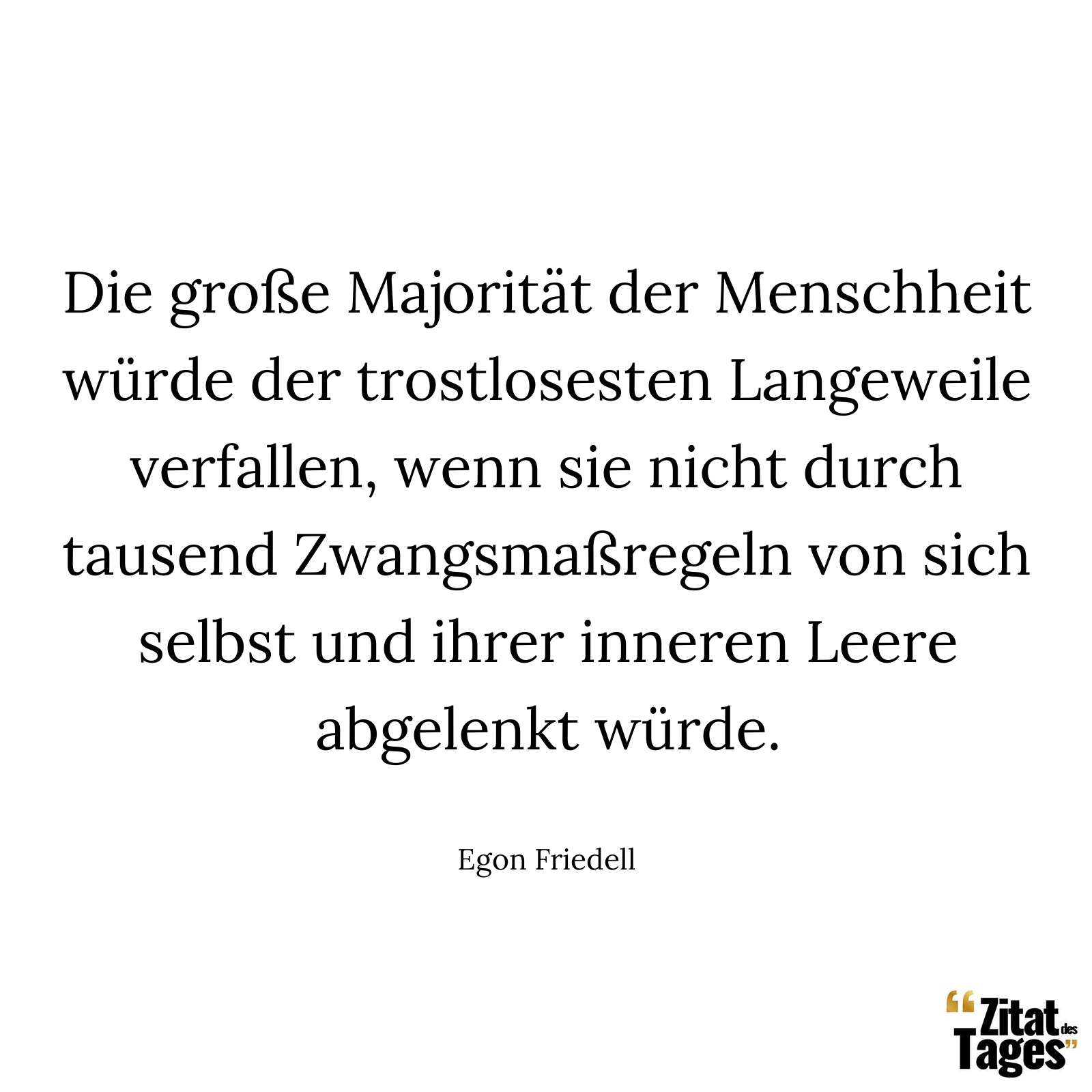 Die große Majorität der Menschheit würde der trostlosesten Langeweile verfallen, wenn sie nicht durch tausend Zwangsmaßregeln von sich selbst und ihrer inneren Leere abgelenkt würde. - Egon Friedell