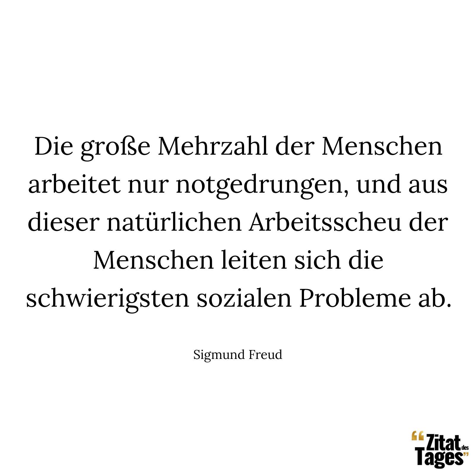 Die große Mehrzahl der Menschen arbeitet nur notgedrungen, und aus dieser natürlichen Arbeitsscheu der Menschen leiten sich die schwierigsten sozialen Probleme ab. - Sigmund Freud