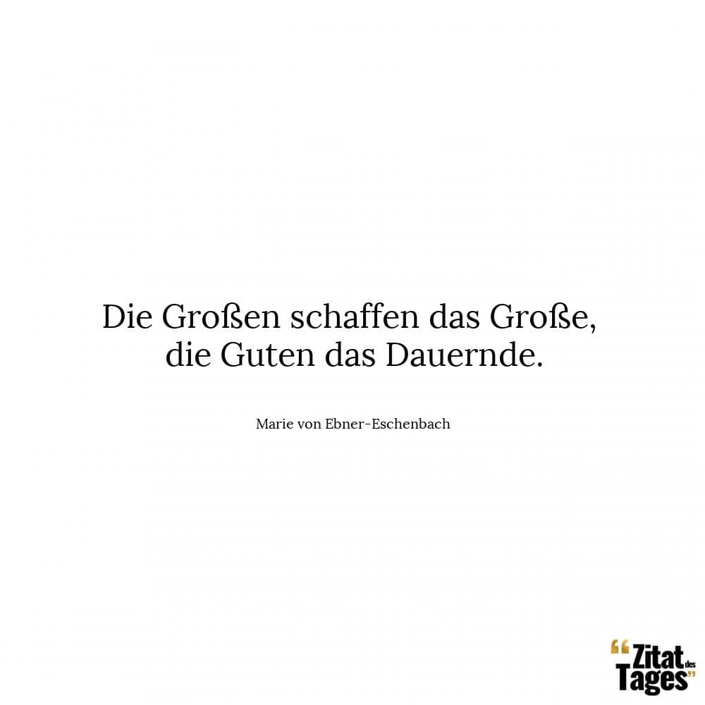 Die Großen schaffen das Große, die Guten das Dauernde. - Marie von Ebner-Eschenbach