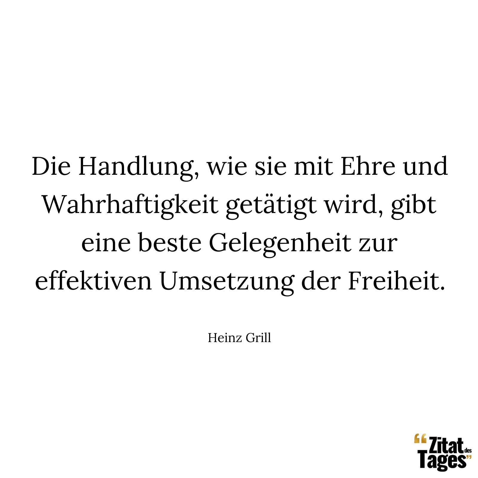 Die Handlung, wie sie mit Ehre und Wahrhaftigkeit getätigt wird, gibt eine beste Gelegenheit zur effektiven Umsetzung der Freiheit. - Heinz Grill