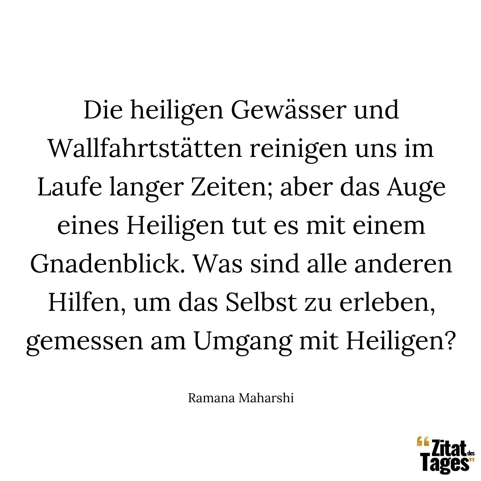 Die heiligen Gewässer und Wallfahrtstätten reinigen uns im Laufe langer Zeiten; aber das Auge eines Heiligen tut es mit einem Gnadenblick. Was sind alle anderen Hilfen, um das Selbst zu erleben, gemessen am Umgang mit Heiligen? - Ramana Maharshi