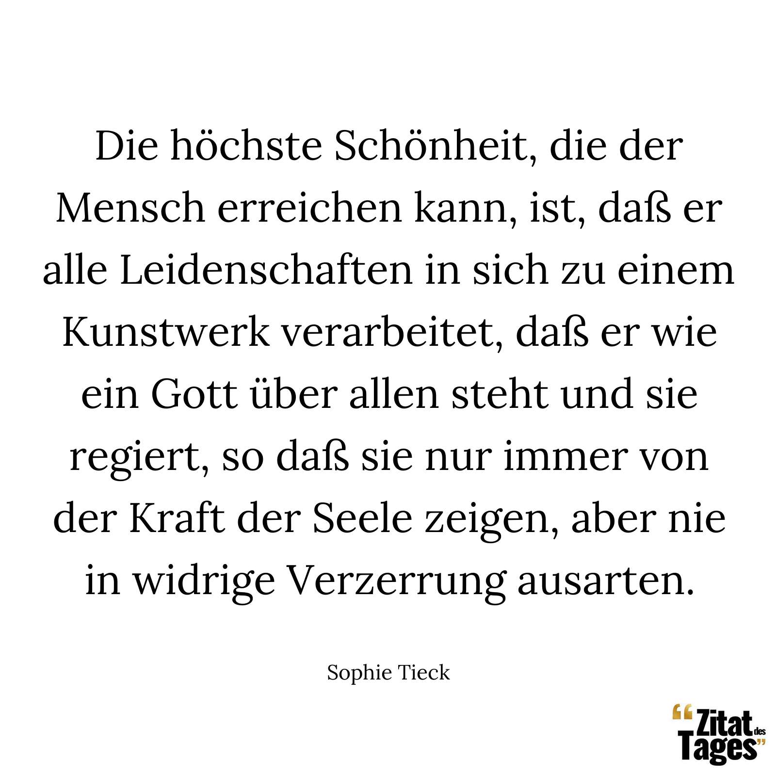 Die höchste Schönheit, die der Mensch erreichen kann, ist, daß er alle Leidenschaften in sich zu einem Kunstwerk verarbeitet, daß er wie ein Gott über allen steht und sie regiert, so daß sie nur immer von der Kraft der Seele zeigen, aber nie in widrige Verzerrung ausarten. - Sophie Tieck