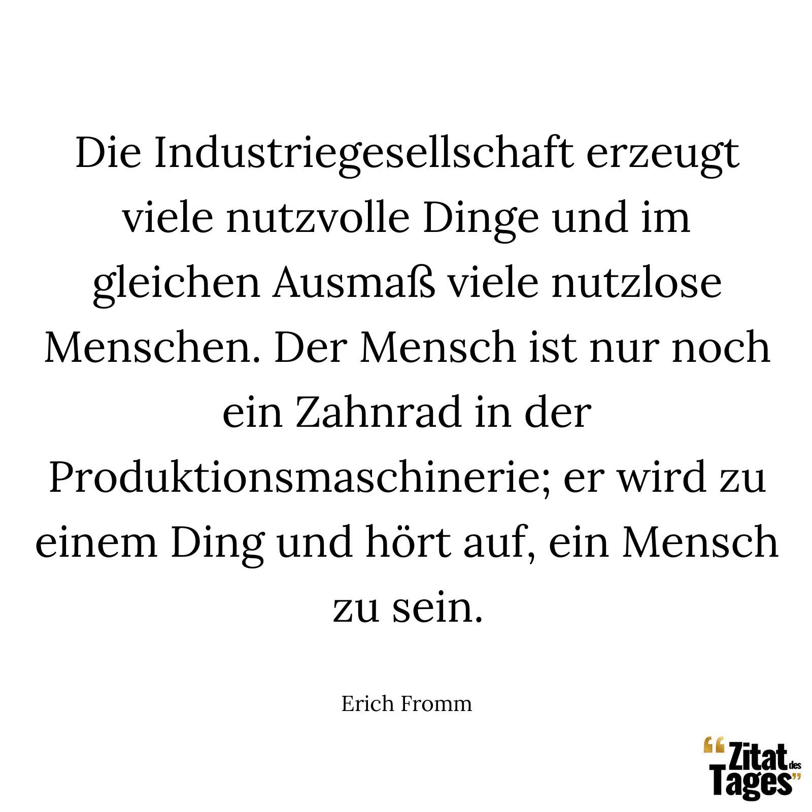 Die Industriegesellschaft erzeugt viele nutzvolle Dinge und im gleichen Ausmaß viele nutzlose Menschen. Der Mensch ist nur noch ein Zahnrad in der Produktionsmaschinerie; er wird zu einem Ding und hört auf, ein Mensch zu sein. - Erich Fromm