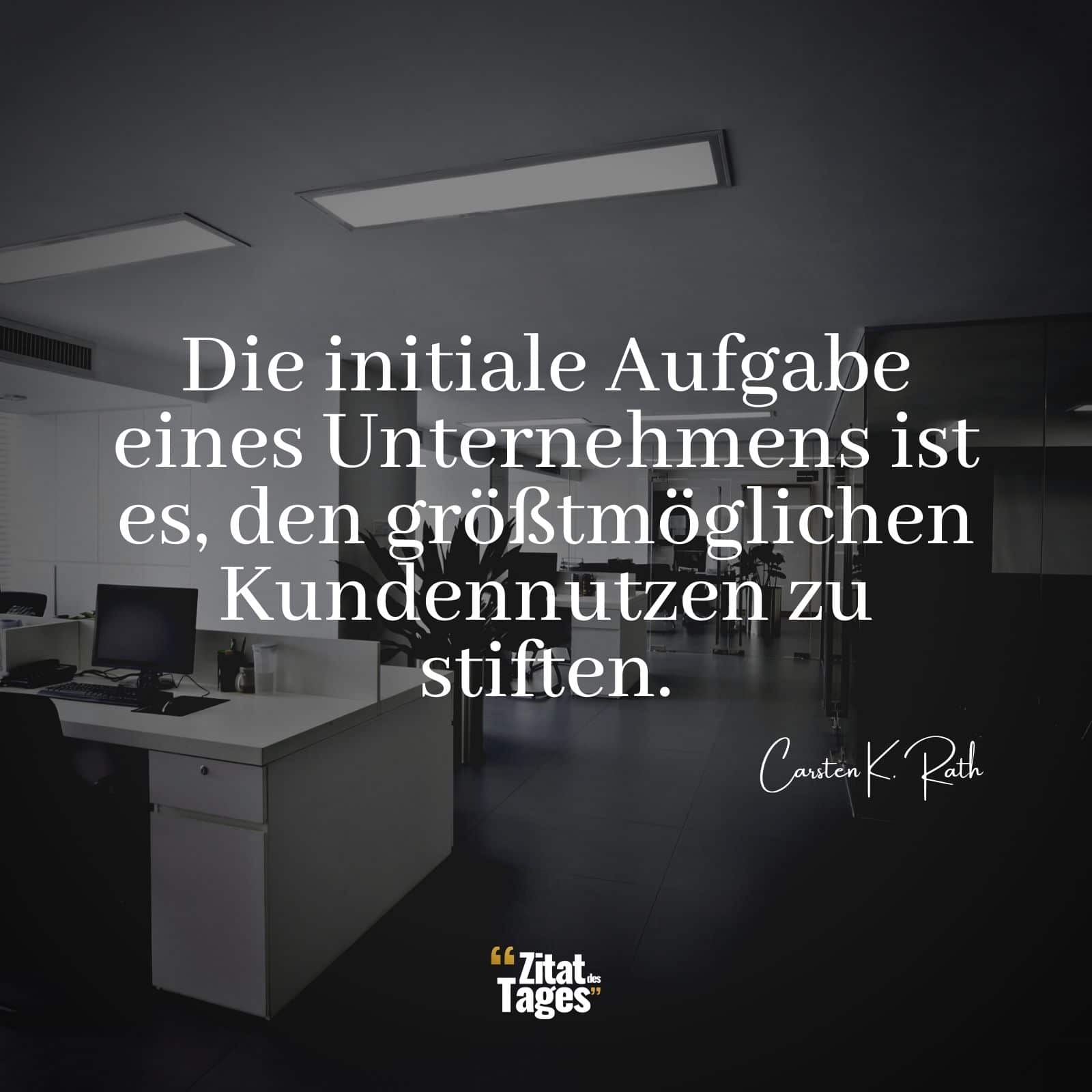 Die initiale Aufgabe eines Unternehmens ist es, den größtmöglichen Kundennutzen zu stiften. - Carsten K. Rath