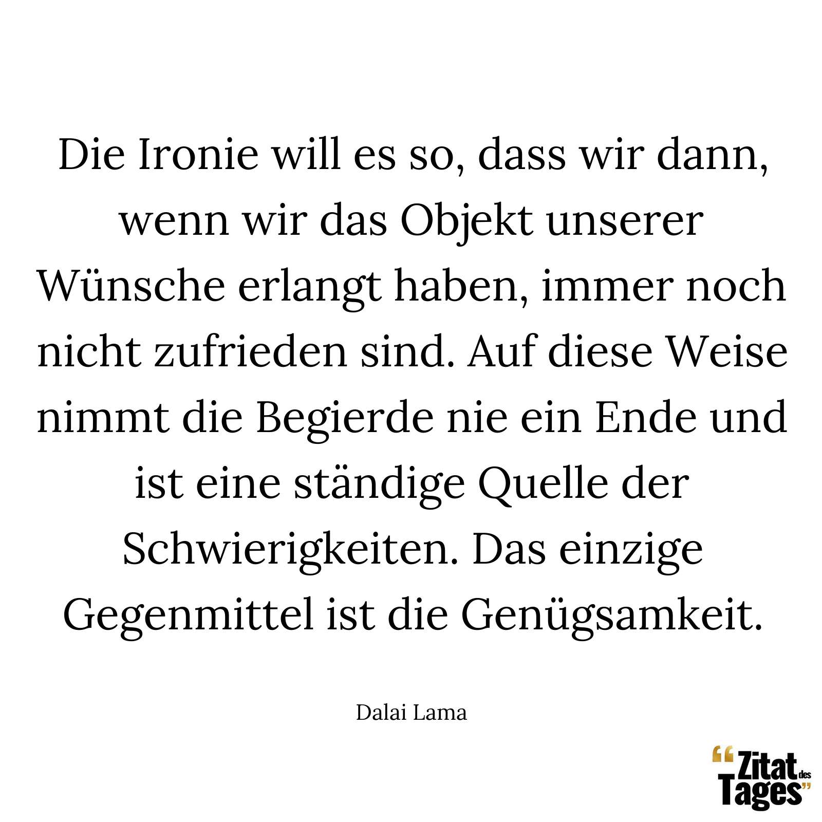 Die Ironie will es so, dass wir dann, wenn wir das Objekt unserer Wünsche erlangt haben, immer noch nicht zufrieden sind. Auf diese Weise nimmt die Begierde nie ein Ende und ist eine ständige Quelle der Schwierigkeiten. Das einzige Gegenmittel ist die Genügsamkeit. - Dalai Lama