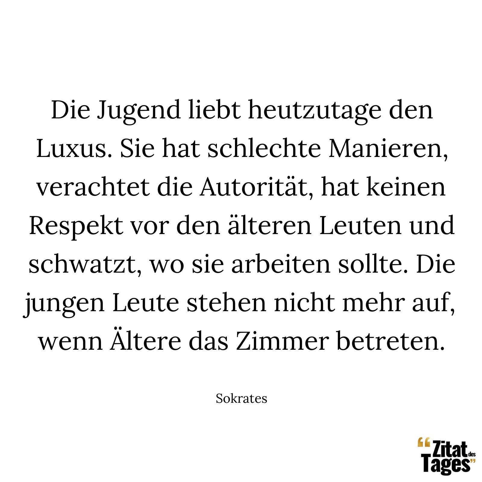 Die Jugend liebt heutzutage den Luxus. Sie hat schlechte Manieren, verachtet die Autorität, hat keinen Respekt vor den älteren Leuten und schwatzt, wo sie arbeiten sollte. Die jungen Leute stehen nicht mehr auf, wenn Ältere das Zimmer betreten. - Sokrates