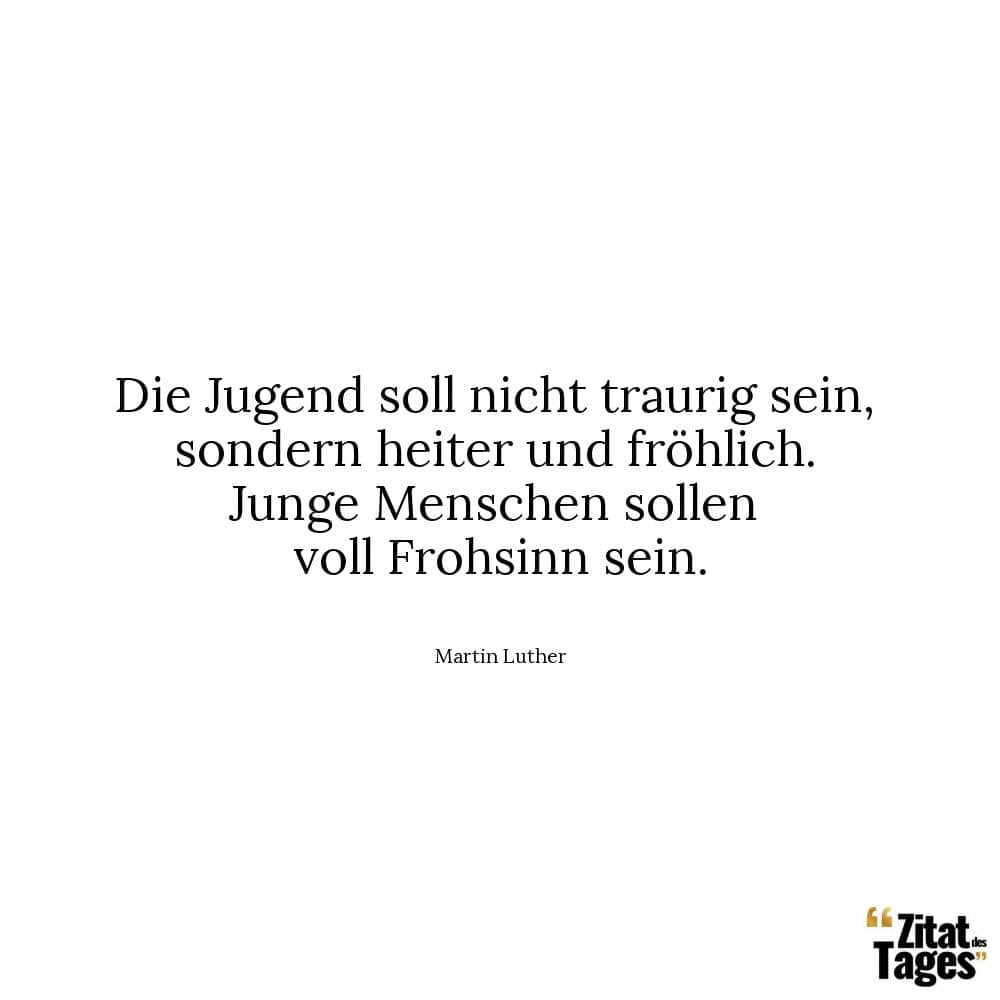 Die Jugend soll nicht traurig sein, sondern heiter und fröhlich. Junge Menschen sollen voll Frohsinn sein. - Martin Luther