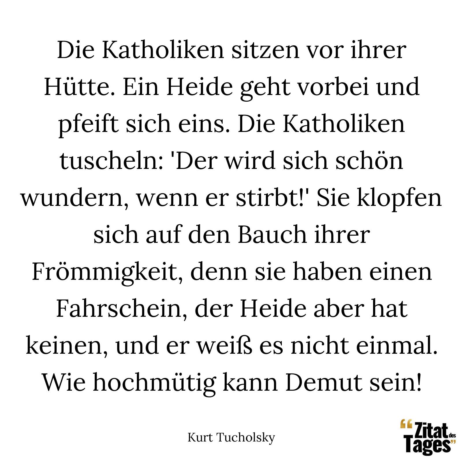 Die Katholiken sitzen vor ihrer Hütte. Ein Heide geht vorbei und pfeift sich eins. Die Katholiken tuscheln: 'Der wird sich schön wundern, wenn er stirbt!' Sie klopfen sich auf den Bauch ihrer Frömmigkeit, denn sie haben einen Fahrschein, der Heide aber hat keinen, und er weiß es nicht einmal. Wie hochmütig kann Demut sein! - Kurt Tucholsky