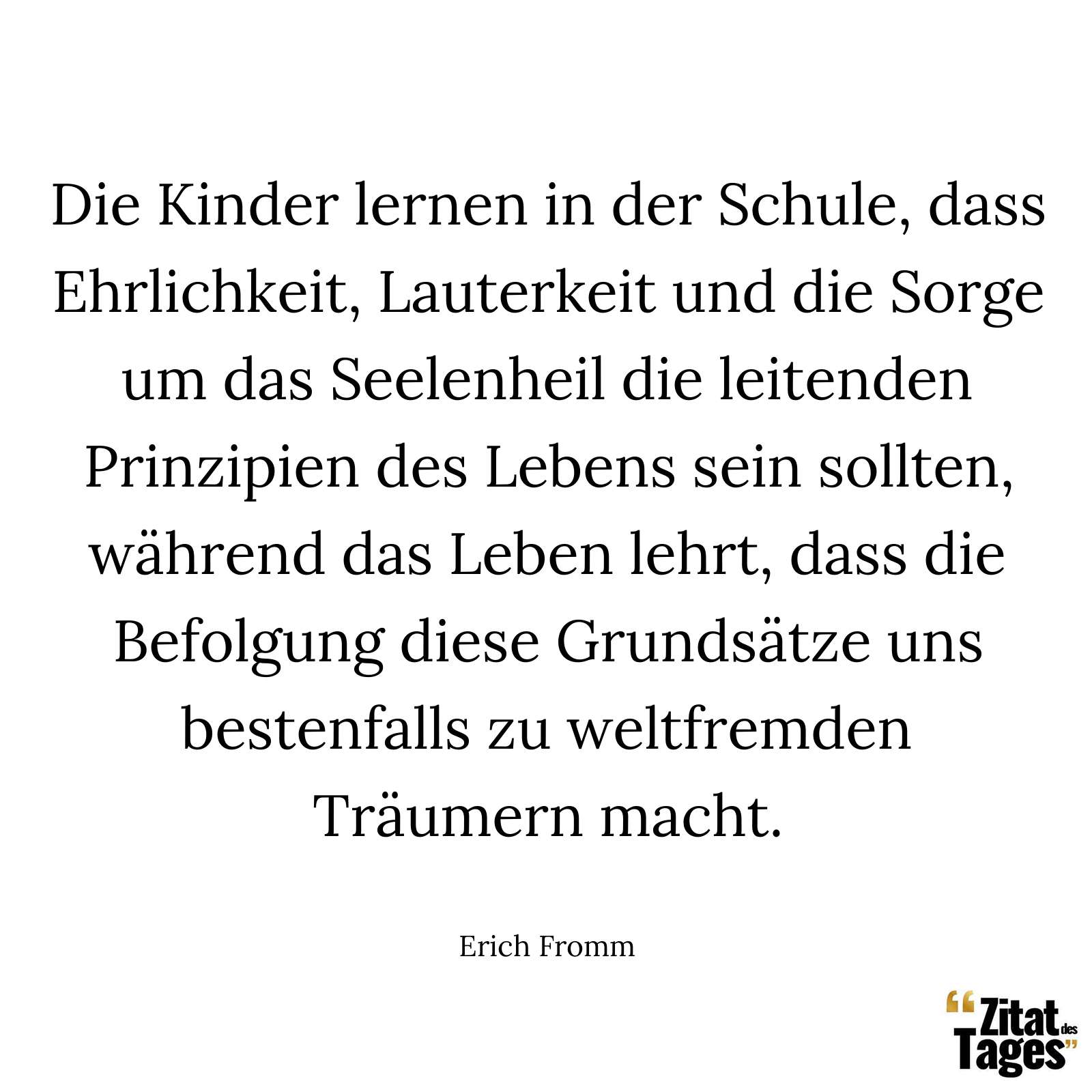 Die Kinder lernen in der Schule, dass Ehrlichkeit, Lauterkeit und die Sorge um das Seelenheil die leitenden Prinzipien des Lebens sein sollten, während das Leben lehrt, dass die Befolgung diese Grundsätze uns bestenfalls zu weltfremden Träumern macht. - Erich Fromm