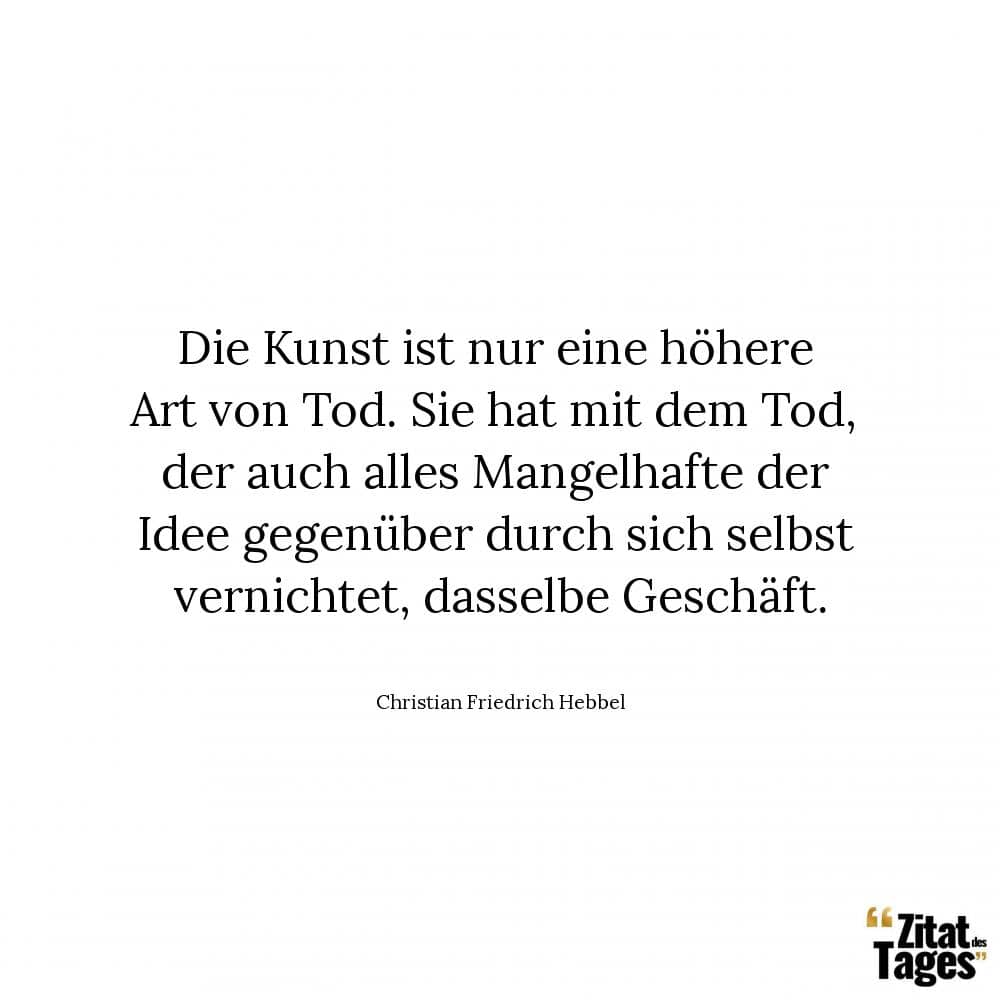 Die Kunst ist nur eine höhere Art von Tod. Sie hat mit dem Tod, der auch alles Mangelhafte der Idee gegenüber durch sich selbst vernichtet, dasselbe Geschäft. - Christian Friedrich Hebbel