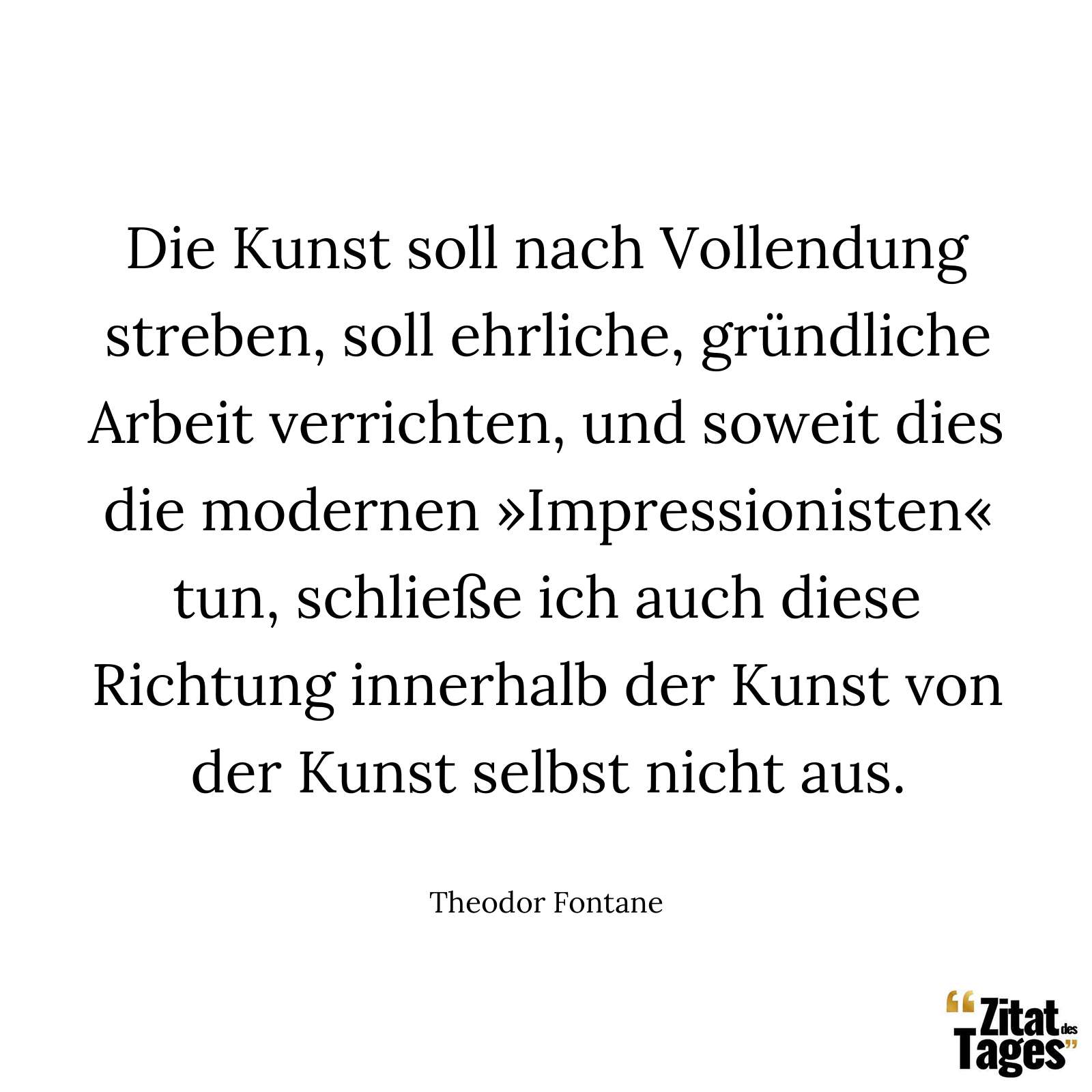 Die Kunst soll nach Vollendung streben, soll ehrliche, gründliche Arbeit verrichten, und soweit dies die modernen »Impressionisten« tun, schließe ich auch diese Richtung innerhalb der Kunst von der Kunst selbst nicht aus. - Theodor Fontane