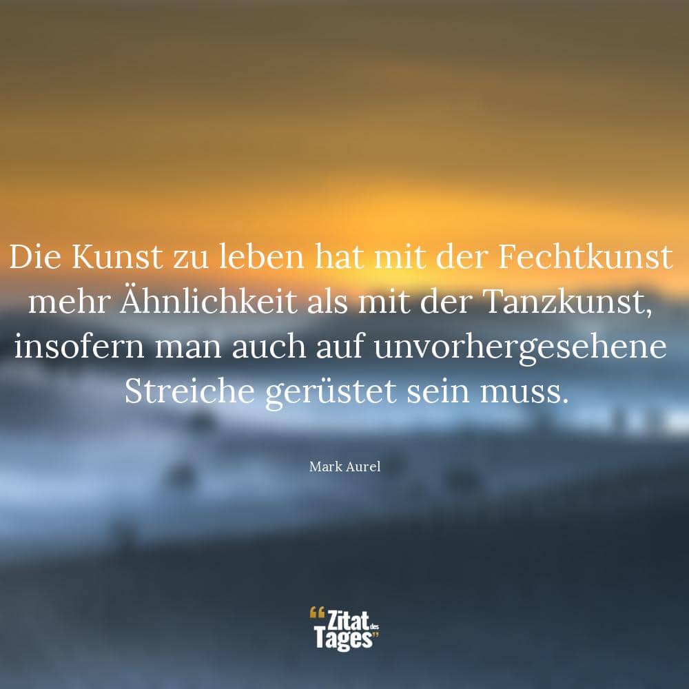 Die Kunst zu leben hat mit der Fechtkunst mehr Ähnlichkeit als mit der Tanzkunst, insofern man auch auf unvorhergesehene Streiche gerüstet sein muss. - Mark Aurel