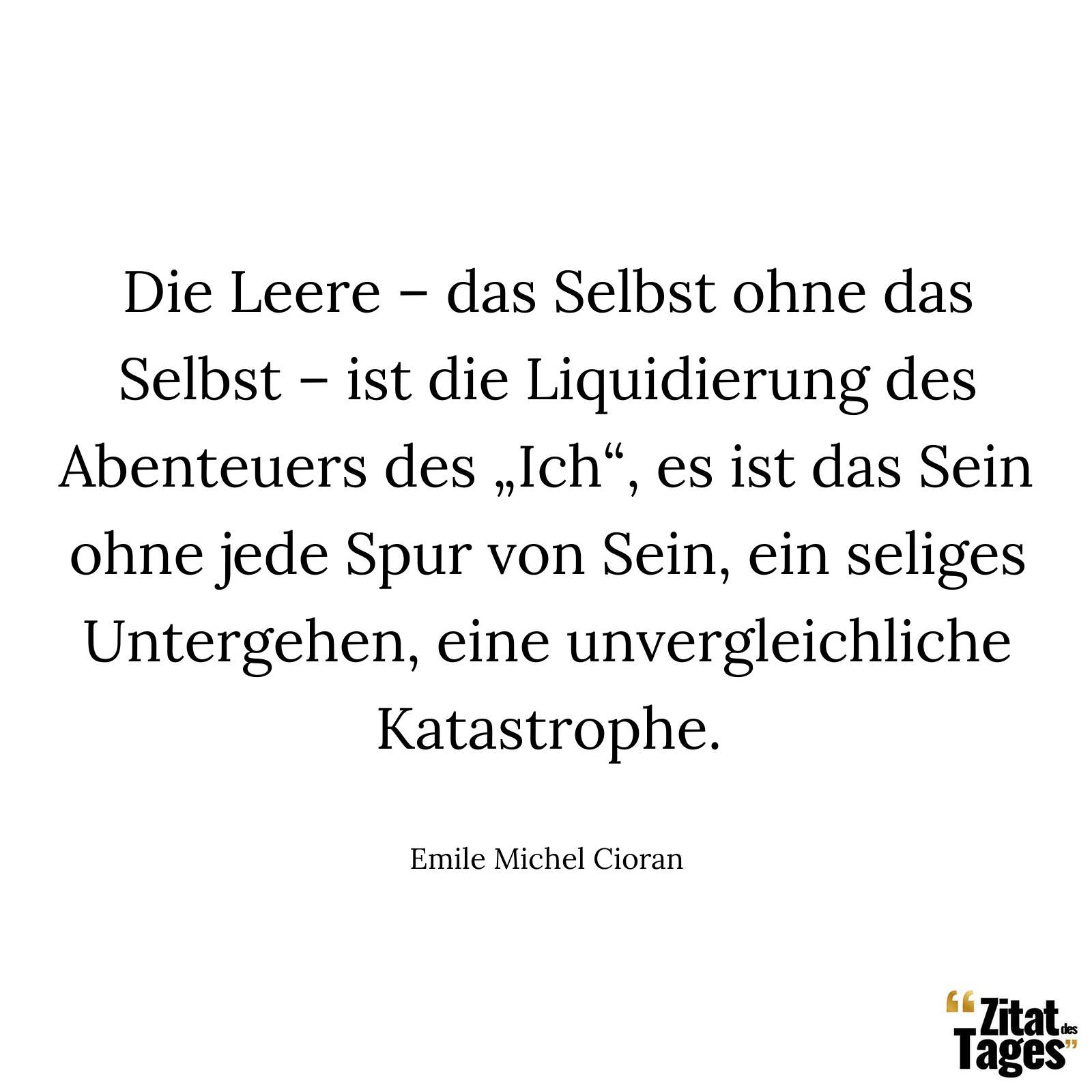 Die Leere – das Selbst ohne das Selbst – ist die Liquidierung des Abenteuers des „Ich“, es ist das Sein ohne jede Spur von Sein, ein seliges Untergehen, eine unvergleichliche Katastrophe. - Emile Michel Cioran