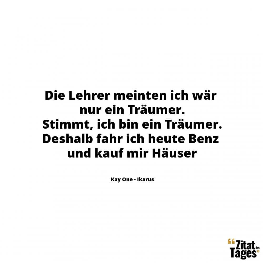 Die Lehrer meinten ich wär nur ein Träumer. Stimmt, ich bin ein Träumer. Deshalb fahr ich heute Benz und kauf mir Häuser - Kay One