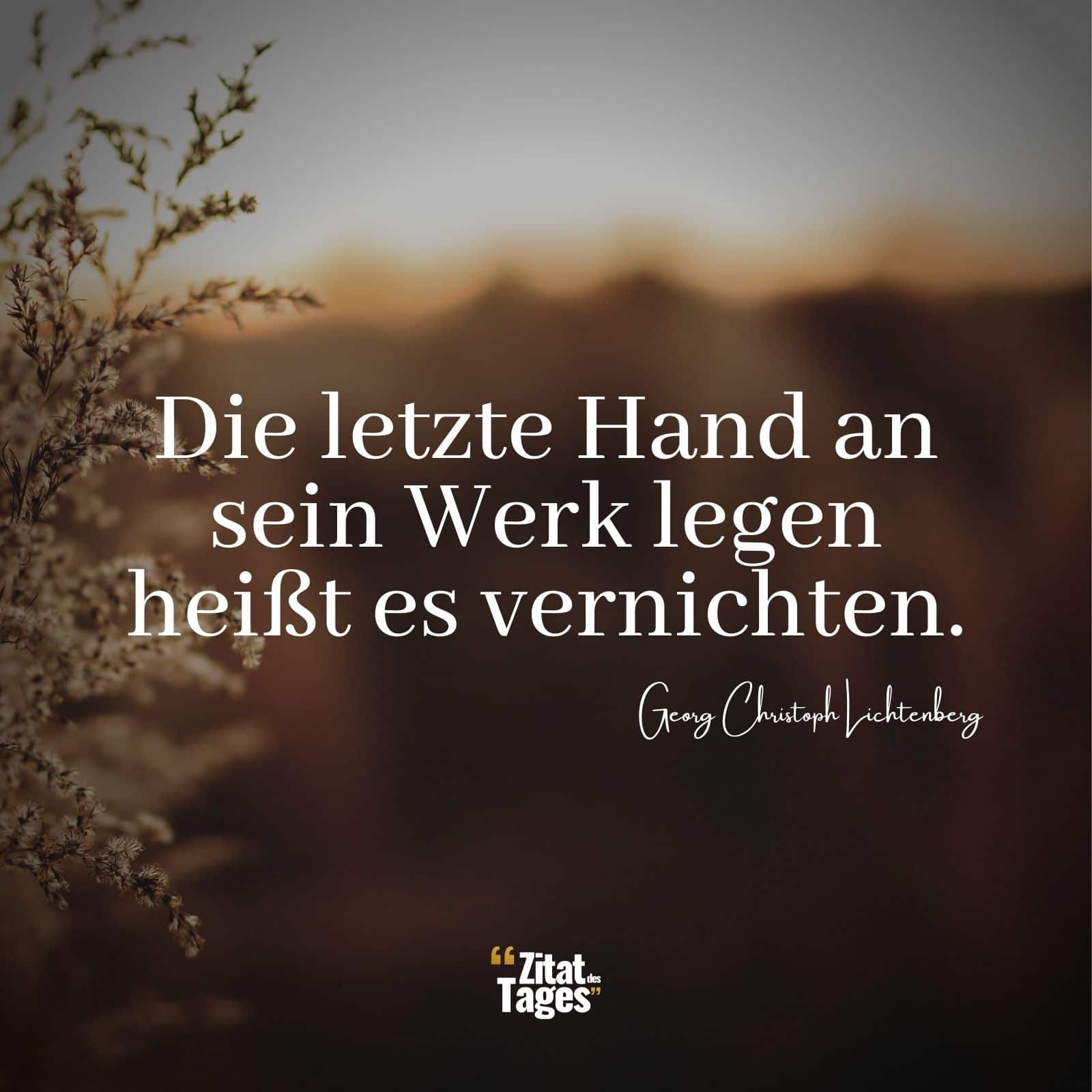 Die letzte Hand an sein Werk legen heißt es vernichten. - Georg Christoph Lichtenberg