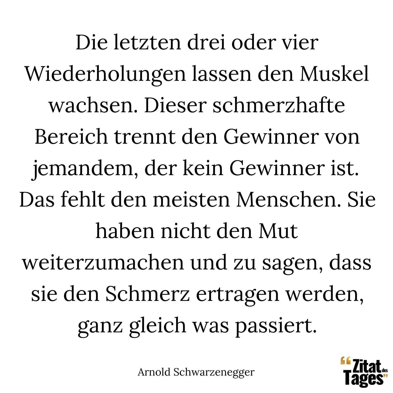 Die letzten drei oder vier Wiederholungen lassen den Muskel wachsen. Dieser schmerzhafte Bereich trennt den Gewinner von jemandem, der kein Gewinner ist. Das fehlt den meisten Menschen. Sie haben nicht den Mut weiterzumachen und zu sagen, dass sie den Schmerz ertragen werden, ganz gleich was passiert. - Arnold Schwarzenegger