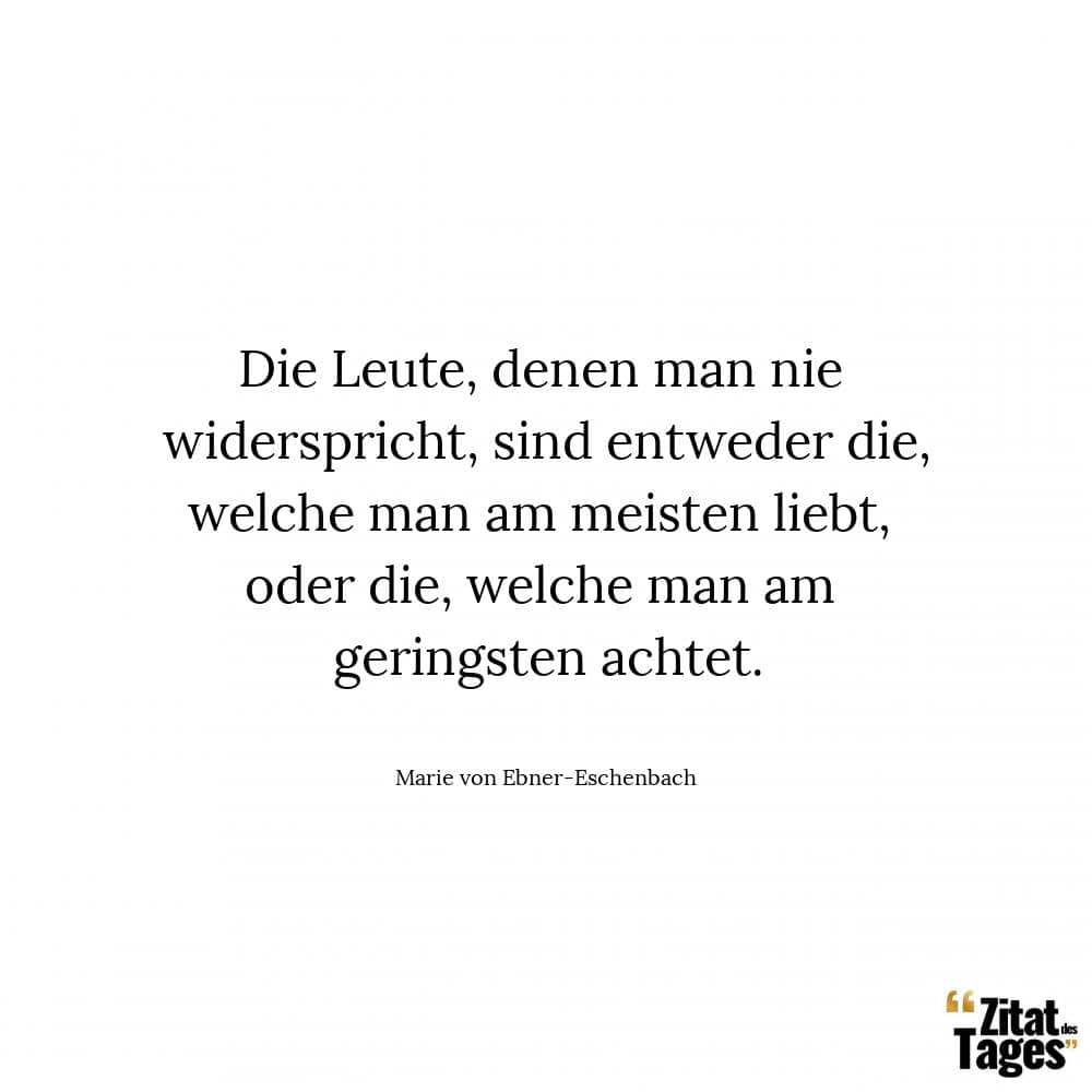 Die Leute, denen man nie widerspricht, sind entweder die, welche man am meisten liebt, oder die, welche man am geringsten achtet. - Marie von Ebner-Eschenbach