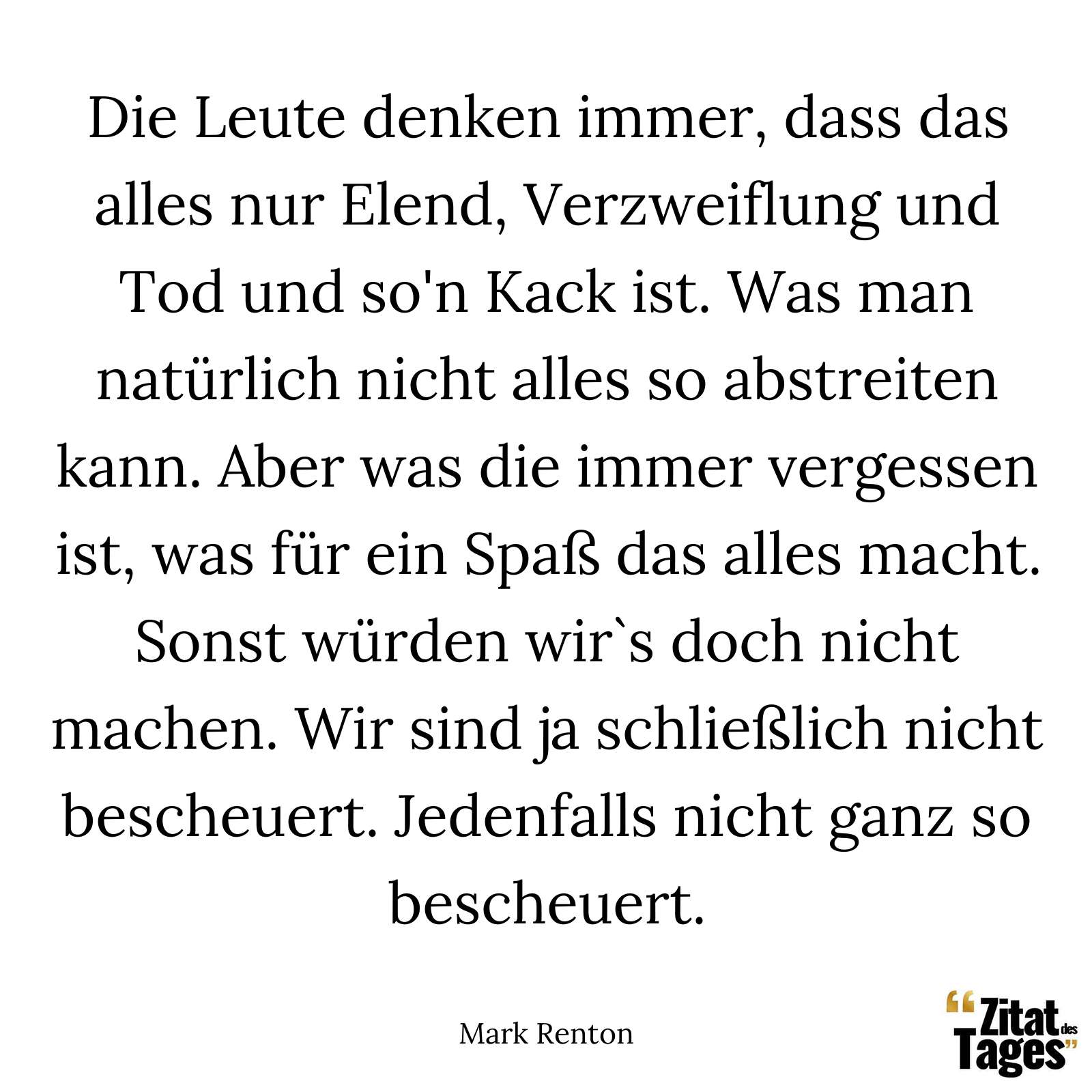 Die Leute denken immer, dass das alles nur Elend, Verzweiflung und Tod und so'n Kack ist. Was man natürlich nicht alles so abstreiten kann. Aber was die immer vergessen ist, was für ein Spaß das alles macht. Sonst würden wir`s doch nicht machen. Wir sind ja schließlich nicht bescheuert. Jedenfalls nicht ganz so bescheuert. - Mark Renton