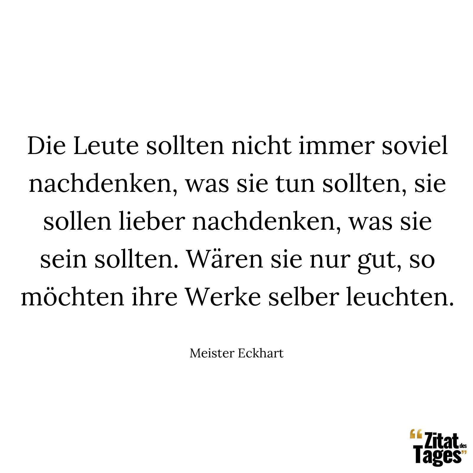 Die Leute sollten nicht immer soviel nachdenken, was sie tun sollten, sie sollen lieber nachdenken, was sie sein sollten. Wären sie nur gut, so möchten ihre Werke selber leuchten. - Meister Eckhart