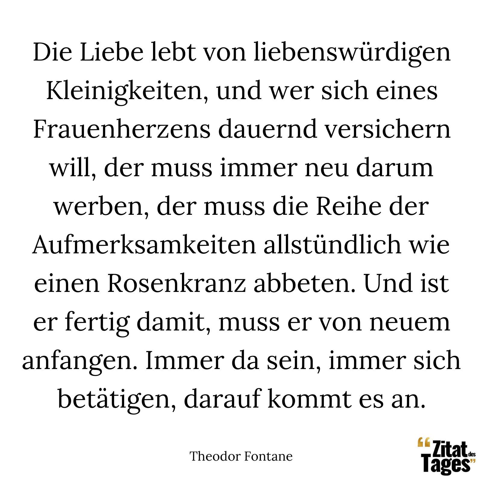 Die Liebe lebt von liebenswürdigen Kleinigkeiten, und wer sich eines Frauenherzens dauernd versichern will, der muss immer neu darum werben, der muss die Reihe der Aufmerksamkeiten allstündlich wie einen Rosenkranz abbeten. Und ist er fertig damit, muss er von neuem anfangen. Immer da sein, immer sich betätigen, darauf kommt es an. - Theodor Fontane