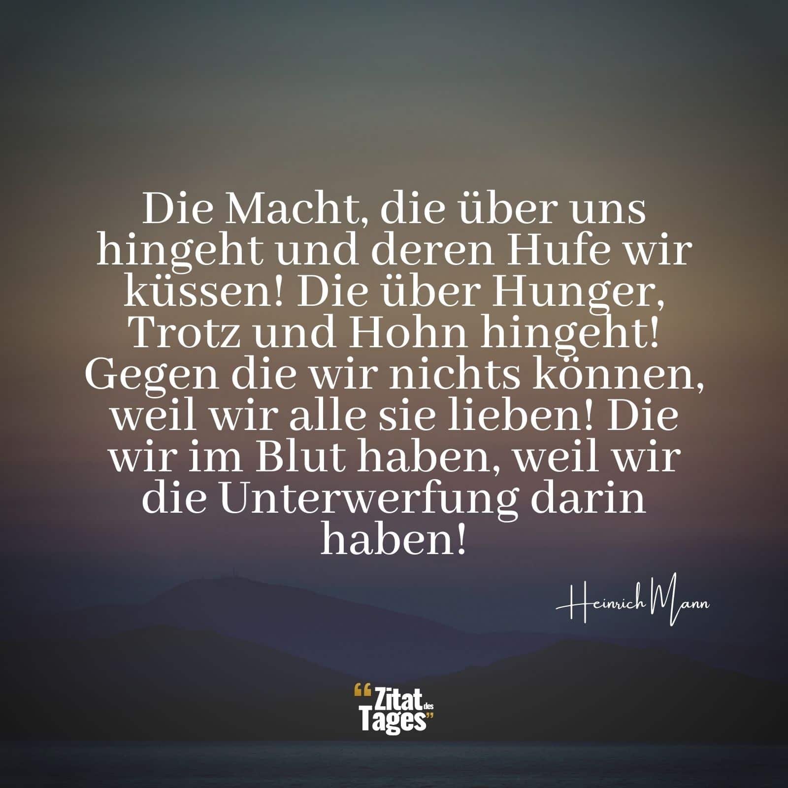 Die Macht, die über uns hingeht und deren Hufe wir küssen! Die über Hunger, Trotz und Hohn hingeht! Gegen die wir nichts können, weil wir alle sie lieben! Die wir im Blut haben, weil wir die Unterwerfung darin haben! - Heinrich Mann