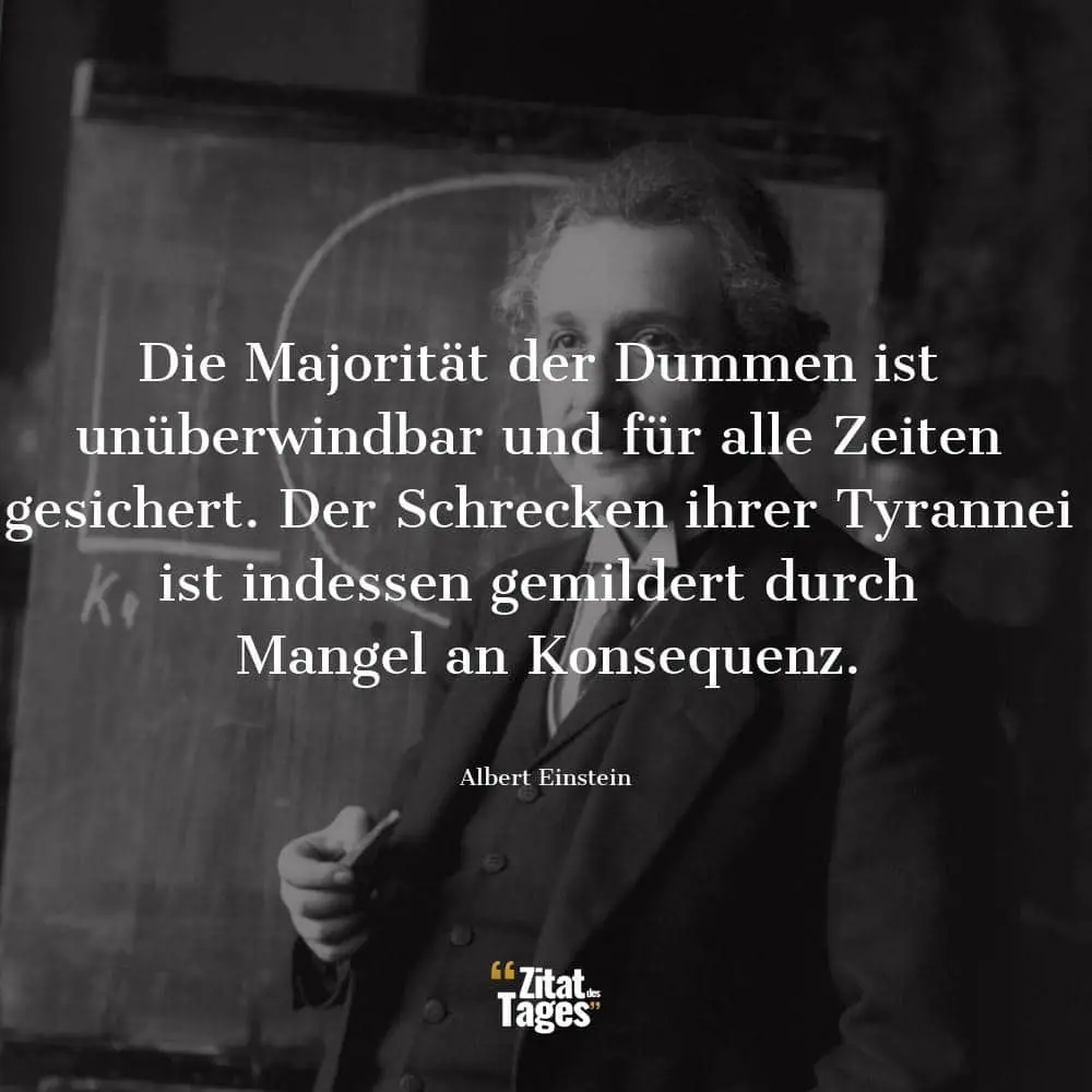 Die Majorität der Dummen ist unüberwindbar und für alle Zeiten gesichert. Der Schrecken ihrer Tyrannei ist indessen gemildert durch Mangel an Konsequenz. - Albert Einstein